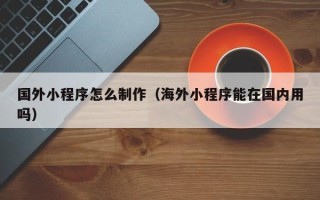 呼和浩特国外小程序怎么制作（海外小程序能在国内用吗）