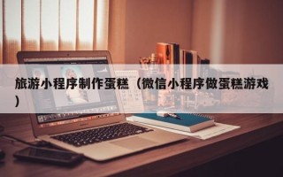 呼和浩特旅游小程序制作蛋糕（微信小程序做蛋糕游戏）